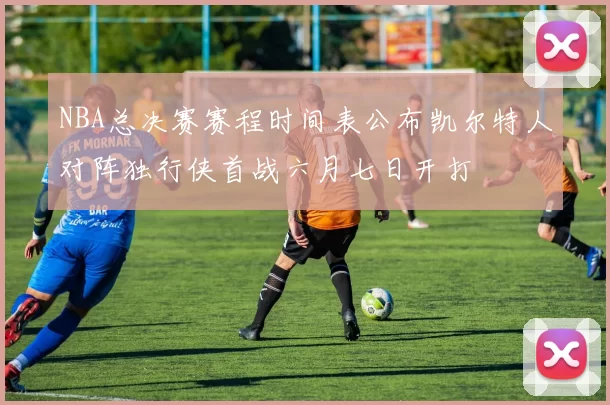 NBA总决赛赛程时间表公布凯尔特人对阵独行侠首战六月七日开打