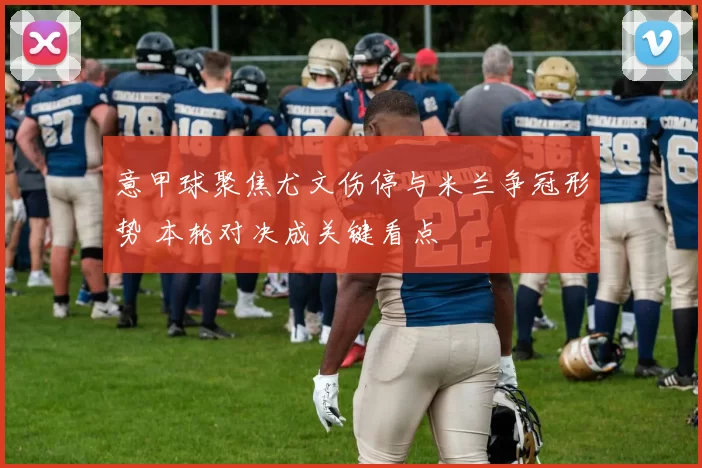 意甲球聚焦尤文伤停与米兰争冠形势 本轮对决成关键看点