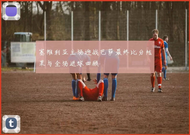 塞维利亚主场迎战巴萨最终比分结果与全场进球回顾