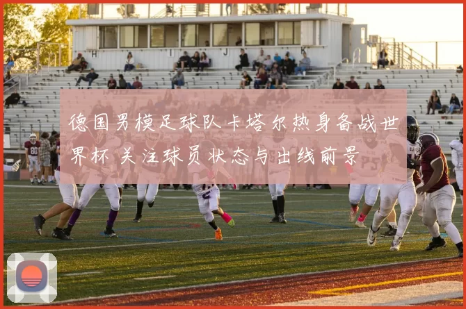 德国男模足球队卡塔尔热身备战世界杯 关注球员状态与出线前景
