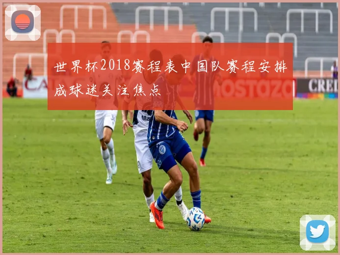 世界杯2018赛程表中国队赛程安排成球迷关注焦点