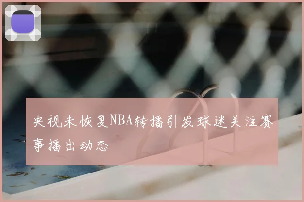 央视未恢复NBA转播引发球迷关注赛事播出动态