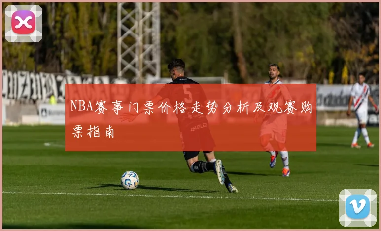 NBA赛事门票价格走势分析及观赛购票指南