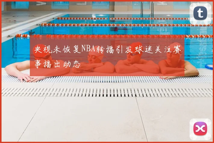 央视未恢复NBA转播引发球迷关注赛事播出动态