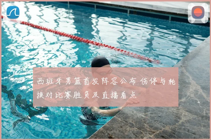 西班牙男篮首发阵容公布 伤停与轮换对比赛胜负及直播看点