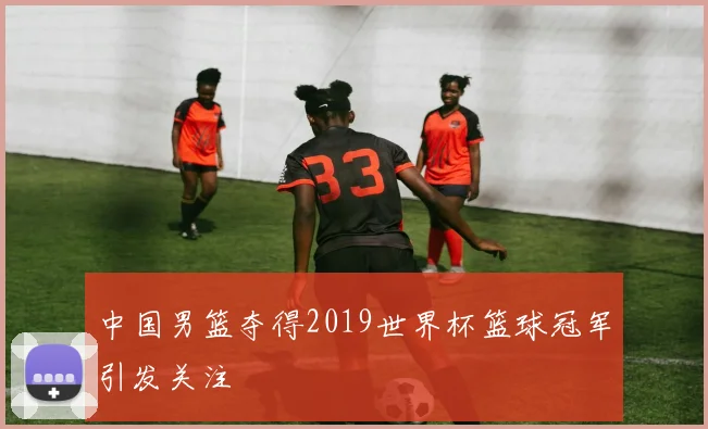 中国男篮夺得2019世界杯篮球冠军引发关注