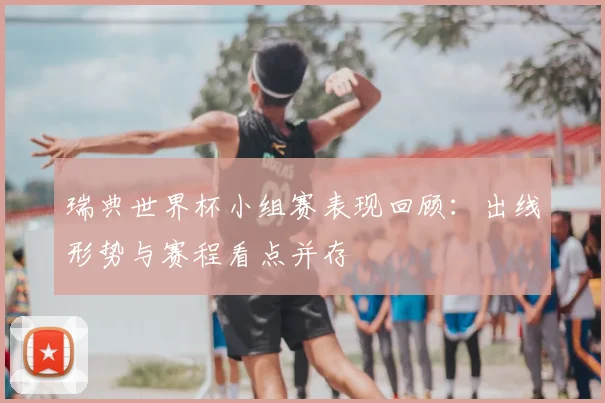 瑞典世界杯小组赛表现回顾：出线形势与赛程看点并存